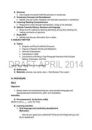 E. Grammar
 Use singular and plural indefinite pronouns in sentences.
F. Vocabulary Concept and Development
 Identify and use simile, metaphor and idiomatic expression in sentences.
G. Listening/ Reading Comprehension
 Respond to a story through dramatization, songs or art activities.
H. Attitude Towards literacy, literature and language
 Show love for reading by listening attentively during story reading and
making comments or reactions.
I. Study Skill
 Identify and discuss information from a table.
II. SUBJECT MATTER
A. Topics
 Singular and Plural Indefinite Pronouns
 Figures of Speech (Simile and Metaphor)
 Idiomatic Expressions
 Interpreting a Table
 Conventions of Writing a Two-Paragraph Narrative that Includes
Setting, Characters, and Plot
Value Focus: Taking Pride of One’s Place
B. References
C. Materials: pictures, cue cards, story – One Recess Time; poem:
III. PROCEDURE
Day 1
Objective:
1. Speak clearly and comprehensively by using standard language and
appropriate grammatical forms, pitch, and modulation.
Activities:
A. Pre-assessment (to be done orally)
(Refer to LM, p.___, Let’s Try This)
B. Learning activities
1. Oral language and vocabulary development
Motivation:
How do you spend your weekends? What are the things that you can
do on weekends?
 