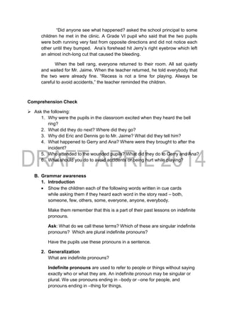 “Did anyone see what happened? asked the school principal to some
children he met in the clinic. A Grade VI pupil who said that the two pupils
were both running very fast from opposite directions and did not notice each
other until they bumped. Ana’s forehead hit Jerry’s right eyebrow which left
an almost inch-long cut that caused the bleeding.
When the bell rang, everyone returned to their room. All sat quietly
and waited for Mr. Jaime. When the teacher returned, he told everybody that
the two were already fine. “Recess is not a time for playing. Always be
careful to avoid accidents,” the teacher reminded the children.
Comprehension Check
 Ask the following:
1. Why were the pupils in the classroom excited when they heard the bell
ring?
2. What did they do next? Where did they go?
3. Why did Eric and Dennis go to Mr. Jaime? What did they tell him?
4. What happened to Gerry and Ana? Where were they brought to after the
incident?
5. Who attended to the wounded pupils? What did they do to Gerry and Ana?
6. What should you do to avoid accidents or being hurt while playing?
B. Grammar awareness
1. Introduction
 Show the children each of the following words written in cue cards
while asking them if they heard each word in the story read – both,
someone, few, others, some, everyone, anyone, everybody.
Make them remember that this is a part of their past lessons on indefinite
pronouns.
Ask: What do we call these terms? Which of these are singular indefinite
pronouns? Which are plural indefinite pronouns?
Have the pupils use these pronouns in a sentence.
2. Generalization
What are indefinite pronouns?
Indefinite pronouns are used to refer to people or things without saying
exactly who or what they are. An indefinite pronoun may be singular or
plural. We use pronouns ending in –body or –one for people, and
pronouns ending in –thing for things.
 