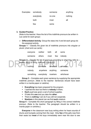Examples: somebody someone anything
everybody no one nothing
both most all
few some
3. Guided Practice:
(Note to the teacher: Have the list of the indefinite pronouns be written in
cue cards for each group)
 Differentiated Activity: Group the class into 4 and let each group do
the assigned activity.
Groups 1 – Classify the given list of indefinite pronouns into singular or
plural. (chart and cue cards)
everyone neither both all some
someone others most few nobody
Groups 2 – Classify the list of pronouns according to what they refer to –
person, place or thing. (hart and cue cards)
nothing someone whatever whoever
nobody anywhere anything someone
something everybody nowhere whichever
Group 3 – Complete each given sentence by supplying the appropriate
indefinite pronoun. (Note to the teacher: Sentences should have been
written in a manila paper or catolina)
 Everything has been prepared for the program.
 I opened the door but there is nobody in there.
 Each pupil was given a set of school supplies.
 I’ll take this one and you take the other.
 There is nothing I can do if you will not cooperate.
 Nowhere in this planet can we find such creature.
Group 4 – Complete the short paragraph by filling in the correct indefinite
pronoun. (Note to the teacher: The paragraph should be written in a
manila paper or cartolina.)
Everyone in the classroom was busy writing when he hears sounds of
drums and trumpets coming from the road. Only few of the girls rose from
their seats but most of the boys immediately went near the door to see
 