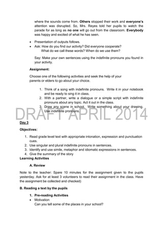 where the sounds come from. Others stopped their work and everyone’s
attention was disrupted. So, Mrs. Reyes told her pupils to watch the
parade for as long as no one will go out from the classroom. Everybody
was happy and excited of what he has seen.
 Presentation of outputs follows.
 Ask: How do you find our activity? Did everyone cooperate?
What do we call these words? When do we use them?
Say: Make your own sentences using the indefinite pronouns you found in
your activity.
Assignment:
Choose one of the following activities and seek the help of your
parents or elders to go about your choice.
1. Think of a song with indefinite pronouns. Write it in your notebook
and be ready to sing it in class.
2. With a partner, write a dialogue or a simple script with indefinite
pronouns about any topic. Act it out in the class.
3. Draw any scene in school. Write something about your drawing.
Use indefinite pronouns.
Day 3
Objectives:
1. Read grade level text with appropriate intonation, expression and punctuation
cues.
2. Use singular and plural indefinite pronouns in sentences.
3. Identify and use simile, metaphor and idiomatic expressions in sentences.
4. Give the summary of the story
Learning Activities
A. Review
Note to the teacher: Spare 10 minutes for the assignment given to the pupils
yesterday. Ask for at least 3 volunteers to read their assignment in the class. Have
the assignment be collected and checked)
B. Reading a text by the pupils
1. Pre-reading Activities
 Motivation
Can you tell some of the places in your school?
 