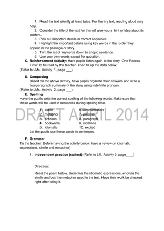 1. Read the text silently at least twice. For literary text, reading aloud may
help.
2. Consider the title of the text for this will give you a hint or idea about its
content.
3. Pick out important details in correct sequence.
4. Highlight the important details using key words in the order they
appear in the passage or story.
5. Trim the list of keywords down to a topic sentence.
6. Use your own words except for quotation.
C. Reinforcement Activity: Have pupils listen again to the story “One Recess
Time” to be read by the teacher. Then fill up the data below:
(Refer to LMs, Activity 1, page ___)
D. Composing
Based on the above activity, have pupils organize their answers and write a
two-paragraph summary of the story using indefinite pronoun.
(Refer to LMs, Activity 2, page ___)
E. Spelling
Have the pupils write the correct spelling of the following words. Make sure that
these words will be used in sentences during spelling time.
1. simile 6.summarization
2. metaphor 7. process
3. pronoun 8. paragraph
4. bookworm 9. indefinite
5. idiomatic 10. excited
Let the pupils use these words in sentences.
F. Grammar
To the teacher: Before having the activity below, have a review on idiomatic
expressions, simile and metaphor)
1. Independent practice (sw/test) (Refer to LM, Activity 3, page____)
Direction:
Read the poem below. Underline the idiomatic expressions, encircle the
simile and box the metaphor used in the text. Have their work be checked
right after doing it.
 