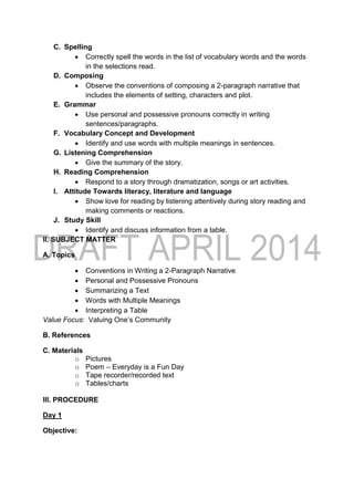 C. Spelling
 Correctly spell the words in the list of vocabulary words and the words
in the selections read.
D. Composing
 Observe the conventions of composing a 2-paragraph narrative that
includes the elements of setting, characters and plot.
E. Grammar
 Use personal and possessive pronouns correctly in writing
sentences/paragraphs.
F. Vocabulary Concept and Development
 Identify and use words with multiple meanings in sentences.
G. Listening Comprehension
 Give the summary of the story.
H. Reading Comprehension
 Respond to a story through dramatization, songs or art activities.
I. Attitude Towards literacy, literature and language
 Show love for reading by listening attentively during story reading and
making comments or reactions.
J. Study Skill
 Identify and discuss information from a table.
II. SUBJECT MATTER
A. Topics
 Conventions in Writing a 2-Paragraph Narrative
 Personal and Possessive Pronouns
 Summarizing a Text
 Words with Multiple Meanings
 Interpreting a Table
Value Focus: Valuing One’s Community
B. References
C. Materials
o Pictures
o Poem – Everyday is a Fun Day
o Tape recorder/recorded text
o Tables/charts
III. PROCEDURE
Day 1
Objective:
 