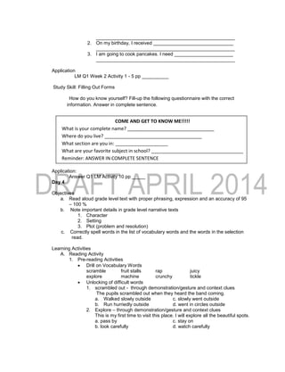 ____________________________________________________
2. On my birthday, I received ______________________________
____________________________________________________
3. I am going to cook pancakes. I need ______________________
____________________________________________________
Application
LM Q1 Week 2 Activity 1 - 5 pp __________
Study Skill: Filling Out Forms
How do you know yourself? Fill-up the following questionnaire with the correct
information. Answer in complete sentence.
Application:
Answer Q1 LM Activity 10 pp _____
Day 4
Objectives
a. Read aloud grade level text with proper phrasing, expression and an accuracy of 95
– 100 %
b. Note important details in grade level narrative texts
1. Character
2. Setting
3. Plot (problem and resolution)
c. Correctly spell words in the list of vocabulary words and the words in the selection
read.
Learning Activities
A. Reading Activity
1. Pre-reading Activities
 Drill on Vocabulary Words
scramble fruit stalls rap juicy
explore machine crunchy tickle
 Unlocking of difficult words
1. scrambled out - through demonstration/gesture and context clues
The pupils scrambled out when they heard the band coming.
a. Walked slowly outside c. slowly went outside
b. Run hurriedly outside d. went in circles outside
2. Explore – through demonstration/gesture and context clues
This is my first time to visit this place. I will explore all the beautiful spots.
a. pass by c. stay on
b. look carefully d. watch carefully
COME AND GET TO KNOW ME!!!!!
What is your complete name? _________________________________
Where do you live? _____________________________________
What section are you in: ____________________
What are your favorite subject in school? ___________________________________
Reminder: ANSWER IN COMPLETE SENTENCE
 