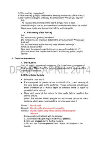 5. Why are they celebrating?
6. How are they going to celebrate the founding anniversary of the school?
7. Do you think everyone will enjoy the celebration? Why do you say so?
Ask:
As you read the answers on the board, did you have a clear
understanding of how an announcement/ advertisement should be made?
Have some pupils give the summary of the text listened to.
 Processing of the Activity
Ask:
Did the summary given to you clear?
Did he/she miss an important detail in the announcement? Why do you
think so?
Did you hear some words that may have different meanings?
What are these words?
How were these words used in the announcement you listened to?
(Possible words that may be mentioned – anniversary, parlor, project,
ribbon)
C. Grammar Awareness
1. Introduction
Say: I’ll read to you pairs of sentences. Each pair has a common word.
Pick from the “Magic Tree” the picture that represents the meaning of the
word in each sentence.
2. Differentiated Activity
 Group the class into 6.
 Each group will be given a picture to match for the correct meaning of
the word being used in the sentence. (These sentences should have
been prewritten on a manila paper or cartolina where a space is
provided for the picture.)
 Have each name of the picture be read orally before matching the
correct picture.
(Note: The teacher should prepare an appropriate picture for each
sentence which gives meaning of the common word used.)
Group 1: illus of a gift
Group 2: illus of a girl’s attendance in a meeting
Group 3: illus of a debut party where parents introducing the
debutant
Sentences to be matched with the pictures:
a. Justin received a pet dog as his birthday present.
b. She was present during the first meeting.
c. Mr. and Mrs. Samson present their 18-year old daughter to the
guests.
 