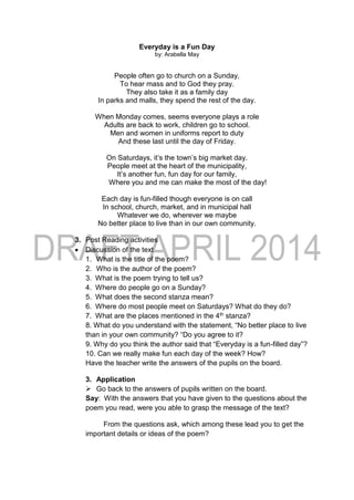 Everyday is a Fun Day
by: Arabella May
People often go to church on a Sunday,
To hear mass and to God they pray.
They also take it as a family day
In parks and malls, they spend the rest of the day.
When Monday comes, seems everyone plays a role
Adults are back to work, children go to school.
Men and women in uniforms report to duty
And these last until the day of Friday.
On Saturdays, it’s the town’s big market day.
People meet at the heart of the municipality,
It’s another fun, fun day for our family,
Where you and me can make the most of the day!
Each day is fun-filled though everyone is on call
In school, church, market, and in municipal hall
Whatever we do, wherever we maybe
No better place to live than in our own community.
3. Post Reading activities
 Discussion of the text
1. What is the title of the poem?
2. Who is the author of the poem?
3. What is the poem trying to tell us?
4. Where do people go on a Sunday?
5. What does the second stanza mean?
6. Where do most people meet on Saturdays? What do they do?
7. What are the places mentioned in the 4th stanza?
8. What do you understand with the statement, “No better place to live
than in your own community? “Do you agree to it?
9. Why do you think the author said that “Everyday is a fun-filled day”?
10. Can we really make fun each day of the week? How?
Have the teacher write the answers of the pupils on the board.
3. Application
 Go back to the answers of pupils written on the board.
Say: With the answers that you have given to the questions about the
poem you read, were you able to grasp the message of the text?
From the questions ask, which among these lead you to get the
important details or ideas of the poem?
 