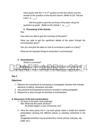 Have pupils write the 1st to 7th question on the first column and the
answer to the question on the second column. (Refer to LM, Tell and
Learn , p. ___,)
Ask the pupils to give the summary of the poem using the
questions as guide. (Refer to LM, Activity 1 , p. ___,)
4. Processing of the Activity
Say:
How were you able to give the summary of the poem?
Were you able to get the significant details of the poem through the
summarization given?
Can you now give the steps on how to summarize a poem or a story?
What are the important things to remember in summarizing?
5. Generalization
What is a summary?
Summary is a condensed/reduced version of a larger text by taking the
important details or ideas in the text and eliminating the less important ones.
Day 4
Objectives
1. Observe the conventions of composing a 2-paragraph narrative that includes
elements of setting, characters and plots.
2. Use personal and possessive pronouns correctly in writing paragraph.
3. Respond to a story through art activities or dramatization.
A. Discussion of the text (continuation)
1. Go back to the poem read yesterday.
Ask: What was the poem all about?
Do these happen in your community, too?
2. Have the class group into 4. Let each group make a simple but creative
presentation showing the different places or activities mentioned in the
poem.
(Suggested activities may be pantomime, human picture, role play, rap,
jingle, etc.)
 