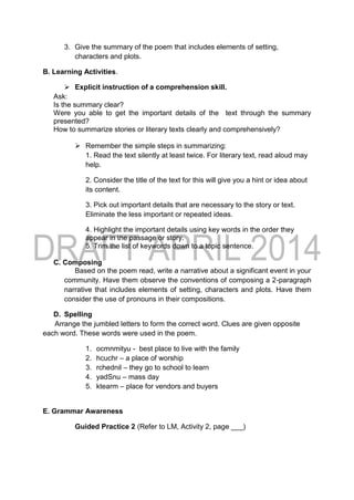 3. Give the summary of the poem that includes elements of setting,
characters and plots.
B. Learning Activities.
 Explicit instruction of a comprehension skill.
Ask:
Is the summary clear?
Were you able to get the important details of the text through the summary
presented?
How to summarize stories or literary texts clearly and comprehensively?
 Remember the simple steps in summarizing:
1. Read the text silently at least twice. For literary text, read aloud may
help.
2. Consider the title of the text for this will give you a hint or idea about
its content.
3. Pick out important details that are necessary to the story or text.
Eliminate the less important or repeated ideas.
4. Highlight the important details using key words in the order they
appear in the passage or story.
5. Trim the list of keywords down to a topic sentence.
C. Composing
Based on the poem read, write a narrative about a significant event in your
community. Have them observe the conventions of composing a 2-paragraph
narrative that includes elements of setting, characters and plots. Have them
consider the use of pronouns in their compositions.
D. Spelling
Arrange the jumbled letters to form the correct word. Clues are given opposite
each word. These words were used in the poem.
1. ocmnmityu - best place to live with the family
2. hcuchr – a place of worship
3. rchednil – they go to school to learn
4. yadSnu – mass day
5. ktearm – place for vendors and buyers
E. Grammar Awareness
Guided Practice 2 (Refer to LM, Activity 2, page ___)
 