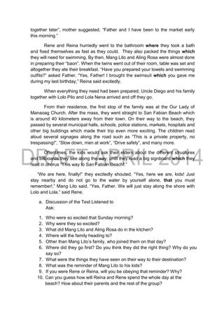 together later”, mother suggested. “Father and I have been to the market early
this morning.”
Rene and Reina hurriedly went to the bathroom where they took a bath
and fixed themselves as fast as they could. They also packed the things which
they will need for swimming. By then, Mang Lito and Aling Rosa were almost done
in preparing their “baon”. When the twins went out of their room, table was set and
altogether they ate their breakfast. “Have you prepared your towels and swimming
outfits?” asked Father. “Yes, Father! I brought the swimsuit which you gave me
during my last birthday,” Reina said excitedly.
When everything they need had been prepared, Uncle Diego and his family
together with Lolo Pilo and Lola Nena arrived and off they go.
From their residence, the first stop of the family was at the Our Lady of
Manaoag Church. After the mass, they went straight to San Fabian Beach which
is around 40 kilometers away from their town. On their way to the beach, they
passed by several municipal halls, schools, police stations, markets, hospitals and
other big buildings which made their trip even more exciting. The children read
aloud several signages along the road such as “This is a private property, no
trespassing!”, “Slow down, men at work”, “Drive safely”, and many more.
Oftentimes, the kids would ask their elders about the different structures
and billboards they see along the way, until they read a big signboard which they
read in chorus “This way to San Fabian Beach!.”
“We are here, finally!” they excitedly shouted. “Yes, here we are, kids! Just
stay nearby and do not go to the water by yourself alone, that you must
remember!,” Mang Lito said. “Yes, Father. We will just stay along the shore with
Lolo and Lola.” said Rene.
a. Discussion of the Text Listened to
Ask:
1. Who were so excited that Sunday morning?
2. Why were they so excited?
3. What did Mang Lito and Aling Rosa do in the kitchen?
4. Where will the family heading to?
5. Other than Mang Lito’s family, who joined them on that day?
6. Where did they go first? Do you think they did the right thing? Why do you
say so?
7. What were the things they have seen on their way to their destination?
8. What was the reminder of Mang Lito to his kids?
9. If you were Rene or Reina, will you be obeying that reminder? Why?
10. Can you guess how will Reina and Rene spend the whole day at the
beach? How about their parents and the rest of the group?
 