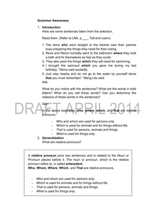Grammar Awareness
1. Introduction:
Here are some sentences taken from the selection.
Read them. (Refer to LMs, p.___, Tell and Learn)
1. The twins who went straight to the kitchen saw their parents
busy preparing the things they need for their outing.
2. Rene and Reina hurriedly went to the bathroom where they took
a bath and fix themselves as fast as they could.
3. They also pack the things which they will need for swimming.
4. I brought the swimsuit which you gave me during my last
birthday,” Reina said excitedly.
5. Just stay nearby and do not go to the water by yourself alone
that you must remember!,” Mang Lito said.
Ask:
What do you notice with the sentences? What are the words in bold
letters? What do you call these words? Can you determine the
relations of these words in the sentences?
Say:
In the above examples, who, where, which, and that are relative
pronouns.
- Who and whom are used for persons only.
- Which is used for animals and for things without life.
- That is used for persons, animals and things.
- What is used for things only.
2. Generalization
What are relative pronouns?
A relative pronoun joins two sentences and is related to the Noun or
Pronoun placed before it. The noun or pronoun, which is the relative
pronoun refers to, is called antecedent.
Who, Whom, Where, Which, and That are relative pronouns.
- Who and whom are used for persons only.
- Which is used for animals and for things without life.
- That is used for persons, animals and things.
- What is used for things only.
 