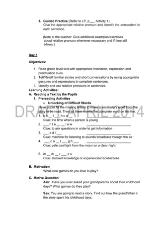 3. Guided Practice (Refer to LP, p.__, Activity 1)
Give the appropriate relative pronoun and identify the antecedent in
each sentence.
(Note to the teacher: Give additional examples/exercises
about relative pronoun whenever necessary and if time still
allows.)
Day 3
Objectives:
1. Read grade level text with appropriate intonation, expression and
punctuation cues.
2. Tell/Retell familiar stories and short conversations by using appropriate
gestures and expressions in complete sentences.
3. Identify and use relative pronouns in sentences.
Learning Activities:
A. Reading a Text by the Pupils
1. Prereading Activities
 Unlocking of Difficult Words
Have pupils fill the missing letters to make a vocabulary word from the
story to be read. Then let them rewrite the complete word on the line.
1. c h __ l ___ h o o __ _________________________
Clue: the time when a person is young
2. ___ n t e __ __ i e w _________________________
Clue: to ask questions in order to get information
3. ___ a d i ___ _________________________
Clue: machine for listening to sounds broadcast through the air
4. ___ o o __ l ___ g h ___ _________________________
Clue: pale cool light from the moon on a clear night
5. m __ m __ r ___ e s
Clue: stocked knowledge or experiences/recollections
B. Motivation
What local games do you love to play?
C. Motive Question
Ask: Have you ever asked your grandparents about their childhood
days? What games do they play?
Say: You are going to read a story. Find out how the grandfather in
the story spent his childhood days.
 