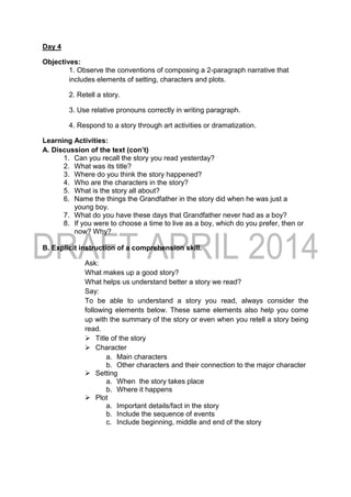 Day 4
Objectives:
1. Observe the conventions of composing a 2-paragraph narrative that
includes elements of setting, characters and plots.
2. Retell a story.
3. Use relative pronouns correctly in writing paragraph.
4. Respond to a story through art activities or dramatization.
Learning Activities:
A. Discussion of the text (con’t)
1. Can you recall the story you read yesterday?
2. What was its title?
3. Where do you think the story happened?
4. Who are the characters in the story?
5. What is the story all about?
6. Name the things the Grandfather in the story did when he was just a
young boy.
7. What do you have these days that Grandfather never had as a boy?
8. If you were to choose a time to live as a boy, which do you prefer, then or
now? Why?
B. Explicit instruction of a comprehension skill.
Ask:
What makes up a good story?
What helps us understand better a story we read?
Say:
To be able to understand a story you read, always consider the
following elements below. These same elements also help you come
up with the summary of the story or even when you retell a story being
read.
 Title of the story
 Character
a. Main characters
b. Other characters and their connection to the major character
 Setting
a. When the story takes place
b. Where it happens
 Plot
a. Important details/fact in the story
b. Include the sequence of events
c. Include beginning, middle and end of the story
 