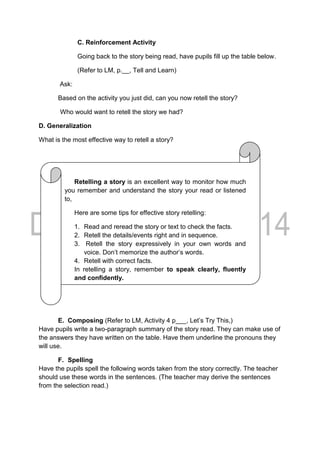 C. Reinforcement Activity
Going back to the story being read, have pupils fill up the table below.
(Refer to LM, p.__, Tell and Learn)
Ask:
Based on the activity you just did, can you now retell the story?
Who would want to retell the story we had?
D. Generalization
What is the most effective way to retell a story?
E. Composing (Refer to LM, Activity 4 p___, Let’s Try This,)
Have pupils write a two-paragraph summary of the story read. They can make use of
the answers they have written on the table. Have them underline the pronouns they
will use.
F. Spelling
Have the pupils spell the following words taken from the story correctly. The teacher
should use these words in the sentences. (The teacher may derive the sentences
from the selection read.)
Retelling a story is an excellent way to monitor how much
you remember and understand the story your read or listened
to,
Here are some tips for effective story retelling:
1. Read and reread the story or text to check the facts.
2. Retell the details/events right and in sequence.
3. Retell the story expressively in your own words and
voice. Don’t memorize the author’s words.
4. Retell with correct facts.
In retelling a story, remember to speak clearly, fluently
and confidently.
 