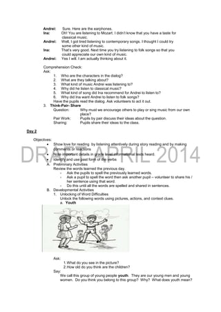 Andrei: Sure. Here are the earphones.
Ina: Oh! You are listening to Mozart. I didn’t know that you have a taste for
classical music.
Andrei: Well, I got tired listening to contemporary songs. I thought I could try
some other kind of music.
Ina: That’s very good. Next time you try listening to folk songs so that you
could appreciate our own kind of music.
Andrei: Yes I will. I am actually thinking about it.
Comprehension Check:
Ask:
1. Who are the characters in the dialog?
2. What are they talking about?
3. What kind of music Andrei was listening to?
4. Why did he listen to classical music?
5. What kind of song did Ina recommend for Andrei to listen to?
6. Why did Ina want Andrei to listen to folk songs?
Have the pupils read the dialog. Ask volunteers to act it out.
3. Think-Pair- Share
Question: Why must we encourage others to play or sing music from our own
place?
Pair Work: Pupils by pair discuss their ideas about the question.
Sharing: Pupils share their ideas to the class.
Day 2
Objectives:
 Show love for reading by listening attentively during story reading and by making
comments or reactions
 Note important details in grade level informational texts heard.
 Identify and use past form of the verbs
A. Preliminary Activities
Review the words learned the previous day.
- Ask the pupils to spell the previously learned words.
- Ask a pupil to spell the word then ask another pupil – volunteer to share his /
her sentence using that word.
- Do this until all the words are spelled and shared in sentences.
B. Developmental Activities
1. Unlocking of Word Difficulties
Unlock the following words using pictures, actions, and context clues.
a. Youth
Ask:
1.What do you see in the picture?
2.How old do you think are the children?
Say:
We call this group of young people youth. They are our young men and young
women. Do you think you belong to this group? Why? What does youth mean?
 