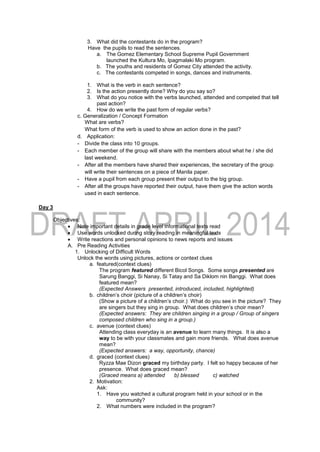 3. What did the contestants do in the program?
Have the pupils to read the sentences.
a. The Gomez Elementary School Supreme Pupil Government
launched the Kultura Mo, Ipagmalaki Mo program.
b. The youths and residents of Gomez City attended the activity.
c. The contestants competed in songs, dances and instruments.
1. What is the verb in each sentence?
2. Is the action presently done? Why do you say so?
3. What do you notice with the verbs launched, attended and competed that tell
past action?
4. How do we write the past form of regular verbs?
c. Generalization / Concept Formation
What are verbs?
What form of the verb is used to show an action done in the past?
d. Application:
- Divide the class into 10 groups.
- Each member of the group will share with the members about what he / she did
last weekend.
- After all the members have shared their experiences, the secretary of the group
will write their sentences on a piece of Manila paper.
- Have a pupil from each group present their output to the big group.
- After all the groups have reported their output, have them give the action words
used in each sentence.
Day 3
Objectives:
 Note important details in grade level informational texts read
 Use words unlocked during story reading in meaningful texts
 Write reactions and personal opinions to news reports and issues
A. Pre Reading Activities
1. Unlocking of Difficult Words
Unlock the words using pictures, actions or context clues
a. featured(context clues)
The program featured different Bicol Songs. Some songs presented are
Sarung Banggi, Si Nanay, Si Tatay and Sa Diklom nin Banggi. What does
featured mean?
(Expected Answers presented, introduced, included, highlighted)
b. children’s choir (picture of a children’s choir)
(Show a picture of a children’s choir.) What do you see in the picture? They
are singers but they sing in group. What does children’s choir mean?
(Expected answers: They are children singing in a group / Group of singers
composed children who sing in a group.)
c. avenue (context clues)
Attending class everyday is an avenue to learn many things. It is also a
way to be with your classmates and gain more friends. What does avenue
mean?
(Expected answers: a way, opportunity, chance)
d. graced (context clues)
Ryzza Mae Dizon graced my birthday party. I felt so happy because of her
presence. What does graced mean?
(Graced means a) attended b) blessed c) watched
2. Motivation:
Ask:
1. Have you watched a cultural program held in your school or in the
community?
2. What numbers were included in the program?
 