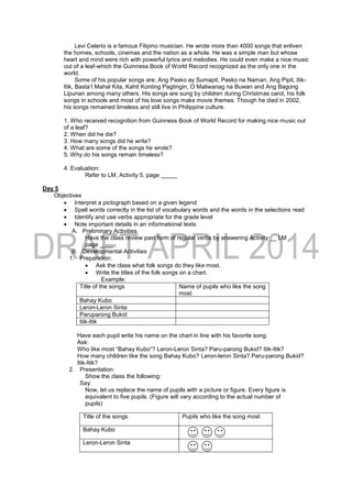 Levi Celerio is a famous Filipino musician. He wrote more than 4000 songs that enliven
the homes, schools, cinemas and the nation as a whole. He was a simple man but whose
heart and mind were rich with powerful lyrics and melodies. He could even make a nice music
out of a leaf-which the Guinness Book of World Record recognized as the only one in the
world.
Some of his popular songs are: Ang Pasko ay Sumapit, Pasko na Naman, Ang Pipit, Itik-
Itik, Basta’t Mahal Kita, Kahit Konting Pagtingin, O Maliwanag na Buwan and Ang Bagong
Lipunan among many others. His songs are sung by children during Christmas carol, his folk
songs in schools and most of his love songs make movie themes. Though he died in 2002,
his songs remained timeless and still live in Philippine culture.
1. Who received recognition from Guinness Book of World Record for making nice music out
of a leaf?
2. When did he die?
3. How many songs did he write?
4. What are some of the songs he wrote?
5. Why do his songs remain timeless?
4. Evaluation:
Refer to LM, Activity 5, page _____
Day 5
Objectives
 Interpret a pictograph based on a given legend
 Spell words correctly in the list of vocabulary words and the words in the selections read
 Identify and use verbs appropriate for the grade level
 Note important details in an informational texts
A. Preliminary Activities
Have the class review past form of regular verbs by answering Activity __ LM
page ____
B. Developmental Activities
1. Preparation:
 Ask the class what folk songs do they like most.
 Write the titles of the folk songs on a chart.
Example:
Title of the songs Name of pupils who like the song
most
Bahay Kubo
Leron-Leron Sinta
Paruparong Bukid
Itik-Itik
Have each pupil write his name on the chart in line with his favorite song.
Ask:
Who like most “Bahay Kubo”? Leron-Leron Sinta? Paru-parong Bukid? Itik-Itik?
How many children like the song Bahay Kubo? Leron-leron Sinta? Paru-parong Bukid?
Itik-Itik?
2. Presentation:
Show the class the following:
Say:
Now, let us replace the name of pupils with a picture or figure. Every figure is
equivalent to five pupils. (Figure will vary according to the actual number of
pupils)
Title of the songs Pupils who like the song most
Bahay Kubo
Leron-Leron Sinta
 