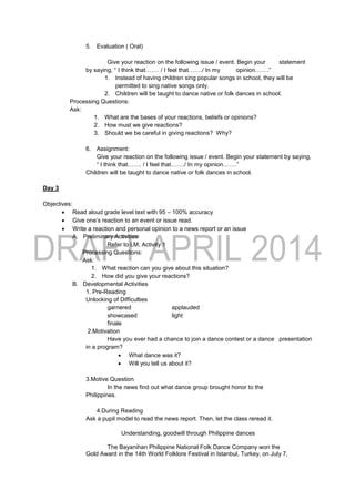 5. Evaluation ( Oral)
Give your reaction on the following issue / event. Begin your statement
by saying, “ I think that……. / I feel that……./ In my opinion…….”
1. Instead of having children sing popular songs in school, they will be
permitted to sing native songs only.
2. Children will be taught to dance native or folk dances in school.
Processing Questions:
Ask:
1. What are the bases of your reactions, beliefs or opinions?
2. How must we give reactions?
3. Should we be careful in giving reactions? Why?
6. Assignment:
Give your reaction on the following issue / event. Begin your statement by saying,
“ I think that……. / I feel that……./ In my opinion…….”
Children will be taught to dance native or folk dances in school.
Day 3
Objectives:
 Read aloud grade level text with 95 – 100% accuracy
 Give one’s reaction to an event or issue read.
 Write a reaction and personal opinion to a news report or an issue
A. Preliminary Activities
Refer to LM, Activity 1
Processing Questions:
Ask:
1. What reaction can you give about this situation?
2. How did you give your reactions?
B. Developmental Activities
1. Pre-Reading
Unlocking of Difficulties
garnered applauded
showcased light
finale
2.Motivation
Have you ever had a chance to join a dance contest or a dance presentation
in a program?
 What dance was it?
 Will you tell us about it?
3.Motive Question
In the news find out what dance group brought honor to the
Philippines.
4.During Reading
Ask a pupil model to read the news report. Then, let the class reread it.
Understanding, goodwill through Philippine dances
The Bayanihan Philippine National Folk Dance Company won the
Gold Award in the 14th World Folklore Festival in Istanbul, Turkey, on July 7,
 
