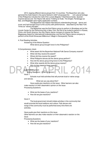 2013, topping different dance groups from 14 countries. The Bayanihan who also
garnered the Gold Award in the same festival in 2007 showcased the rich cultural heritage
of the Philippines included the Call of the Lumad (Bagobo Tribal Dance Suite), Spanish-
inspired dances and the Filipino folk dance Tinikling as finale. The Singkil, Pandanggo sa
Ilaw, and Maglalatik were highly applauded numbers.
The Bayanihan has helped international understanding through dance and
music and had brought honor to the country with performances described by the New York
Times as “vibrant and light.”
The Bayanihan was the first Filipino group to perform in Broadway and at the
Lincoln Center for the Performing Arts in New York; the first to be invited to perform in Russia,
China, and South America; the only Filipino dance company to receive the Ramon
Magsaysay Award for International Understanding; and the first Filipino dance company to
perform at the World Showcase Millennium Village in Disneyworld, Florida.
4. Post Reading Activities
Answering of the Motive Question
What dance group brought honor to the Philippines?
5.Comprehension check
 What award did the Bayanihan National Folk Dance Company receive?
 When did they receive the award?
 Where did they receive the award?
 What Philippine dances did the dance group perform?
 How did the dance group bring honor to the Philippines?
 What other awards did the dance group receive?
 Why do they deserve these awards?
6.Skill Development
Giving Reactions ( If fact or opinion)
Issue 1:
Schools must hold activities that will promote local or native songs
and dances.
What can you say about this?
Have pupils give reactions on this issue. Other learners can also
make reaction on their classmate’s opinion on the issue.
Processing Questions:
 What are the bases of you reactions?
 How did we give reactions?
Issue 2:
The local government should initiate activities in the community that
would promote the local traditions and culture. Folk dances and
songs of the community must be performed every time there are
activities.
Have pupils give their reactions on this issue.
Other learners can also make reaction on their classmate’s reaction on the
issue.
Processing Questions:
 What are the bases of your reactions?
 How did we give reactions?
 