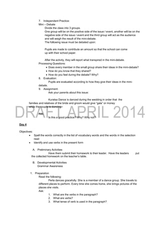 7. Independent Practice:
Mini – Debate
Divide the class into 3 groups.
One group will be on the positive side of the issue / event, another will be on the
negative side of the issue / event and the third group will act as the audience
and will weigh the result of the mini-debate.
The following issue must be debated upon:
Pupils are made to contribute an amount so that the school can come
up with their school paper.
After the activity, they will report what transpired in the mini-debate.
Processing Questions:
 Does every member in the small group share their ideas in the mini-debate?
 How do you know that they shared?
 How do you feel during the debate? Why?
8. Evaluation:
Pupils are evaluated according to how they give their ideas in the mini-
debate.
9. Assignment:
Ask your parents about this issue:
Kuratsa Dance is danced during the wedding in order that the
families and relatives of the bride and groom would give “gala” or money
while the couple is dancing.
Ask:
Is this a good practice? Why? Why not?
Day 4
Objectives:
 Spell the words correctly in the list of vocabulary words and the words in the selection
read
 Identify and use verbs in the present form
A. Preliminary Activities
Have them submit their homework to their leader. Have the leaders put
the collected homework on the teacher’s table.
B. Developmental Activities
Grammar Awareness
1. Preparation
Read the following:
Perla dances gracefully. She is a member of a dance group. She travels to
different places to perform. Every time she comes home, she brings pictures of the
places she visits.
Ask:
1. What are the verbs in the paragraph?
2. What are verbs?
3. What tense of verb is used in the paragraph?
 