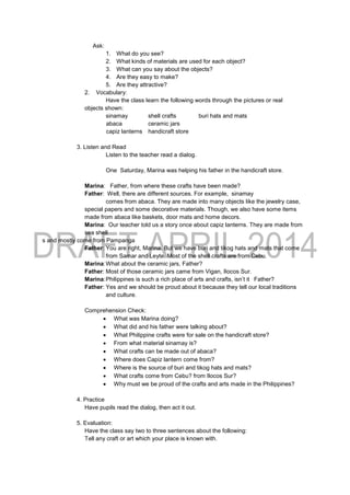 Ask:
1. What do you see?
2. What kinds of materials are used for each object?
3. What can you say about the objects?
4. Are they easy to make?
5. Are they attractive?
2. Vocabulary:
Have the class learn the following words through the pictures or real
objects shown:
sinamay shell crafts buri hats and mats
abaca ceramic jars
capiz lanterns handicraft store
3. Listen and Read
Listen to the teacher read a dialog.
One Saturday, Marina was helping his father in the handicraft store.
Marina: Father, from where these crafts have been made?
Father: Well, there are different sources. For example, sinamay
comes from abaca. They are made into many objects like the jewelry case,
special papers and some decorative materials. Though, we also have some items
made from abaca like baskets, door mats and home decors.
Marina: Our teacher told us a story once about capiz lanterns. They are made from
sea shell
s and mostly come from Pampanga
Father: You are right, Marina. But we have buri and tikog hats and mats that come
from Samar and Leyte. Most of the shell crafts are from Cebu.
Marina:What about the ceramic jars, Father?
Father: Most of those ceramic jars came from Vigan, Ilocos Sur.
Marina:Philippines is such a rich place of arts and crafts, isn’t it Father?
Father: Yes and we should be proud about it because they tell our local traditions
and culture.
Comprehension Check:
 What was Marina doing?
 What did and his father were talking about?
 What Philippine crafts were for sale on the handicraft store?
 From what material sinamay is?
 What crafts can be made out of abaca?
 Where does Capiz lantern come from?
 Where is the source of buri and tikog hats and mats?
 What crafts come from Cebu? from Ilocos Sur?
 Why must we be proud of the crafts and arts made in the Philippines?
4. Practice
Have pupils read the dialog, then act it out.
5. Evaluation:
Have the class say two to three sentences about the following:
Tell any craft or art which your place is known with.
 
