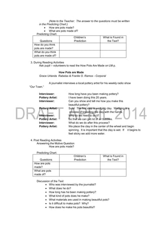(Note to the Teacher: The answer to the questions must be written
in the Predicting Chart.)
 How are pots made?
 What are pots made of?
Predicting Chart:
Questions
Children’s
Prediction
What is Found in
the Text?
How do you think
pots are made?
What do you think
pots are made of?
3. During Reading Activities
Ask pupil – volunteers to read the How Pots Are Made on LM p.
How Pots are Made
Grace Urlanda Rabelas & Franlie O. Ramos - Corporal
A journalist interviews a local pottery artist for his weekly radio show
“Our Town.”
Interviewer: How long have you been making pottery?
Pottery Artist: I have been doing this 20 years.
Interviewer: Can you show and tell me how you make this
beautiful pottery?
Pottery Artist: Sure! The first step is wedging clay. Wedging is a
process of kneading the clay with the hands.
Interviewer: Why do we need to do it?
Pottery Artist: So that we can get rid of air bubbles.
Interviewer: What do we do after this process?
Pottery Artist: We place the clay in the center of the wheel and begin
spinning. It is important that the clay is wet. If it begins to
feel sticky we add more water.
4. Post Reading Activities
Answering the Motive Question
How are pots made?
Predicting Chart:
Questions
Children’s
Prediction
What is Found in
the Text?
How are pots
made?
What are pots
made of?
Discussion of the Text
 Who was interviewed by the journalist?
 What does he do?
 How long has he been making pottery?
 What kind of pots does he make?
 What materials are used in making beautiful pots?
 Is it difficult to make pots? Why?
 How does he make his pots beautiful?
 