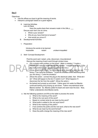 Day 5
Objectives:
 Use the affixes as clues to get the meaning of words.
 Interpret a pictograph based on a given legend.
A. Learning Activities
Let’s Go Back
Have the pupils share their answers made in the LMs p. ___
Discuss each item one at a time.
 What is your answer?
 Why do you have that kind of answer?
 How would you prove it?
B. Developmental Activities
1. Preparation
Introduce the words to be learned.
impossible restart uncleanmisspelled
2. Skill / Concept Development
Post the word card: restart, untie, disconnect, misunderstood
Discuss the meaning of each word through context clues.
 (Do a simple math problem on the board. Make a mistake.) “I made a
mistake, so I need to restart solving the problem. I need to start again.” (Do
the math problem again, solving it correctly this time.)
 (Show a real tennis shoe. Tie the shoelace while describing what you are
doing.) “I am tying the shoelace.” (Untie the shoelace while describing what
you are doing.) I untie the shoelace.”
 (Show this action: connect the plug to the electrical outlet) Ask: What did I
do? What will happen to the fan if I switch it on? What happens if I
disconnect the fan from the outlet? (Show the action.)
 He barked and jumped up and down. Father gave him water but Blackie
continued barking and jumping up and down. Father misunderstood what
Blackie wanted. So, Blackie pulled his leash and went near the door. Now,
Father understands what Blackie wants.
a. Ask the following questions and fill out the table to process the words
a. What is the meaning of the word?
b. What is the root word of this word?
c. Based on context what do we mean by this word?
d. What prefix is added to the root word word?
e. What is the meaning of the prefix?
f. If we combine the prefix and the root word, what is the new word?
g. What do we mean by the word formed?
h. Does the prefix change the meaning of the new word?
 