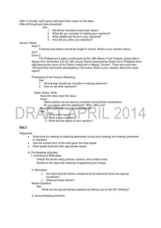 After 3 minutes, each group will report their output to the class.
After all the groups have presented.
Ask:
1. Did all the members share their ideas?
2. What did you consider in making your reactions?
3. What details are found in your reactions?
4. How did you write your reactions?
Issues / News:
Issue 1:
Cooking local dishes should be taught in school. What is your reaction about
this?
Issue 2:
The Philippines is again a participant at the 18th Macau Food Festival, being held in
Macau from November 8 to 24, with young Filipino businessman Edwin Go’s Philippine food
stall bearing the name of his Filipino restaurant in Macau “Umami”. There are more than
100 local food merchants participating in the event. What is your reaction about this news
report?
Processing of the Group’s Reporting
Ask:
1. What things should we consider in making reactions?
2. How do we write reactions?
Read, React, Write
Have the class read this issue.
Issue:
Native dishes can be best be promoted during fiesta celebrations.
Do you agree with this statement? Why / Why not?
Have the pupils use these guide questions:
Ask:
1. What is the issue?
2. What is your reaction?
3. What are the bases of your reaction?
Day 3
Objectives:
 Show love for reading by listening attentively during story reading and making comments
or reactions
 Use the correct form of the verb given the time signal
 Read grade level text with appropriate speed
A. Pre Reading Activities
1. Unlocking of Difficulties
Unlock the words using pictures, actions, and context clues.
Review to the class the meaning of appetizing and unique.
2. Motivation:
 Are there favorite dishes cooked at home whenever there are special
occasions?
 What are these dishes?
Motive Question
Ask:
What are the special dishes prepared by Nanay Lily on her 55th birthday?
3. During Reading Activities
 