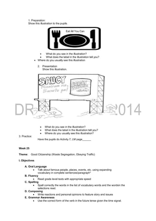 1. Preparation:
Show this illustration to the pupils.
 What do you see in the illustration?
 What does the label in the illustration tell you?
 Where do you usually see this illustration
2. Presentation
Show this illustration.
 What do you see in the illustration?
 What does the label in the illustration tell you?
 Where do you usually see this illustration?
3. Practice:
Have the pupils do Activity 7, LM page______
Week 25
Theme: Good Citizenship (Waste Segregation, Obeying Traffic)
I. Objectives
A. Oral Language
 Talk about famous people, places, events, etc. using expanding
vocabulary in complete sentences/paragraph*
B. Fluency
 Read grade level texts with appropriate speed
C. Spelling
 Spell correctly the words in the list of vocabulary words and the wordsin the
selections read.
D. Composing
 Write reactions and personal opinions to feature story and issues
E. Grammar Awareness
 Use the correct form of the verb in the future tense given the time signal.
Eat All You Can
 