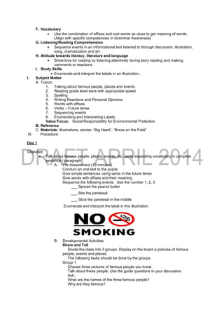 F. Vocabulary
 Use the combination of affixes and root words as clues to get meaning of words.
(Align with specific competencies in Grammar Awareness)
G. Listening/Reading Comprehension
 Sequence events in an informational text listened to through discussion, illustration,
song, dramatization and art.
H. Attitude towards literacy, literature and language
 Show love for reading by listening attentively during story reading and making
comments or reactions.
I. Study Skills
 Enumerate and interpret the labels in an illustration..
I. Subject Matter
A. Topics:
1. Talking about famous people, places and events
2. Reading grade level texts with appropriate speed
3. Spelling
4. Writing Reactions and Personal Opinions
5. Words with affixes
6. Verbs – Future tense
7. Sequencing events
8. Enumerating and Interpreting Labels
Value Focus: Social Responsibility for Environmental Protection
B. Reference
C. Materials: illustrations, stories: “Big Heart”, “Brave on the Field”
III. Procedure:
Day 1
Objective
 Talk about famous people, places, events, etc. using expanding vocabulary in complete
sentence / paragraph
A. Pre Assessment (10 minutes)
Conduct an oral test to the pupils.
Give simple sentences using verbs in the future tense
Give words with affixes and their meaning
Sequence the following events. Use the number 1, 2, 3
___ Spread the peanut butter
___ Bite the pandesal
___ Slice the pandesal in the middle
Enumerate and interpret the label in this illustration
B. Developmental Activities
Share and Tell
Divide the class into 3 groups. Display on the board a pictures of famous
people, events and places.
The following tasks should be done by the groups:
Group 1
Choose three pictures of famous people you know.
Talk about these people. Use the guide questions in your discussion.
Ask:
What are the names of the three famous people?
Why are they famous?
 