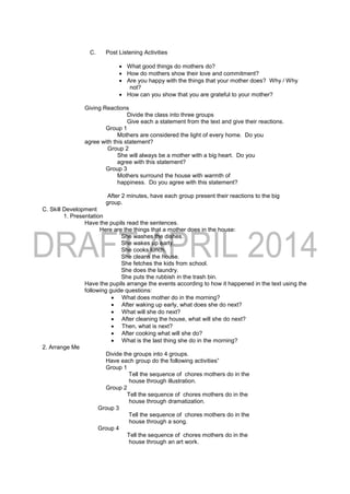 C. Post Listening Activities
 What good things do mothers do?
 How do mothers show their love and commitment?
 Are you happy with the things that your mother does? Why / Why
not?
 How can you show that you are grateful to your mother?
Giving Reactions
Divide the class into three groups
Give each a statement from the text and give their reactions.
Group 1
Mothers are considered the light of every home. Do you
agree with this statement?
Group 2
She will always be a mother with a big heart. Do you
agree with this statement?
Group 3
Mothers surround the house with warmth of
happiness. Do you agree with this statement?
After 2 minutes, have each group present their reactions to the big
group.
C. Skill Development
1. Presentation
Have the pupils read the sentences.
Here are the things that a mother does in the house:
She washes the dishes.
She wakes up early.
She cooks lunch.
She cleans the house.
She fetches the kids from school.
She does the laundry.
She puts the rubbish in the trash bin.
Have the pupils arrange the events according to how it happened in the text using the
following guide questions:
 What does mother do in the morning?
 After waking up early, what does she do next?
 What will she do next?
 After cleaning the house, what will she do next?
 Then, what is next?
 After cooking what will she do?
 What is the last thing she do in the morning?
2. Arrange Me
Divide the groups into 4 groups.
Have each group do the following activities”
Group 1
Tell the sequence of chores mothers do in the
house through illustration.
Group 2
Tell the sequence of chores mothers do in the
house through dramatization.
Group 3
Tell the sequence of chores mothers do in the
house through a song.
Group 4
Tell the sequence of chores mothers do in the
house through an art work.
 