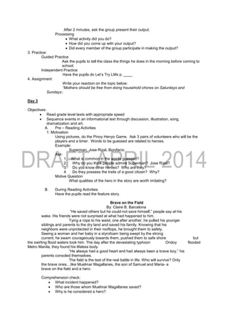 After 2 minutes, ask the group present their output.
Processing
 What activity did you do?
 How did you come up with your output?
 Did every member of the group participate in making the output?
3. Practice:
Guided Practice
Ask the pupils to tell the class the things he does in the morning before coming to
school.
Independent Practice
Have the pupils do Let’s Try LMs p. ____
4. Assignment
Write your reaction on the topic below:
“Mothers should be free from doing household chores on Saturdays and
Sundays:.
Day 3
Objectives:
 Read grade level texts with appropriate speed
 Sequence events in an informational text through discussion, illustration, song,
dramatization and art.
A. Pre – Reading Activities
1. Motivation
Using pictures, do the Pinoy Henyo Game. Ask 3 pairs of volunteers who will be the
players and a timer. Words to be guessed are related to heroes.
Example:
Superman, Jose Rizal, Bonifacio
Ask:
1. What is common in the words guessed?
2. Why do you think people admire Superman? Jose Rizal?
3. Do you know other heroes? Who are they?
4. Do they possess the traits of a good citizen? Why?
Motive Question
What qualities of the hero in the story are worth imitating?
B. During Reading Activities
Have the pupils read the feature story.
Brave on the Field
By: Claire B. Barcelona
“He saved others but he could not save himself,” people say at his
wake. His friends were not surprised at what had happened to him.
Tying a rope to his waist, one after another, he pulled his younger
siblings and parents to the dry land and saved his family. Knowing that his
neighbors were unprotected in their rooftops, he brought them to safety.
Seeing a woman and her baby in a styrofoam being swept by the strong
current, he swam courageously towards them, pushed them to safe shore but
the swirling flood waters took him. The day after the devastating typhoon Ondoy flooded
Metro Manila, they found his lifeless body.
“He always had a good heart and had always been a brave boy,” his
parents consoled themselves.
The field is the test of the real battle in life. Who will survive? Only
the brave ones…like Muelmar Magallanes, the son of Samuel and Maria- a
brave on the field and a hero.
Comprehension check:
 What incident happened?
 Who are those whom Muelmar Magallanes saved?
 Why is he considered a hero?
 