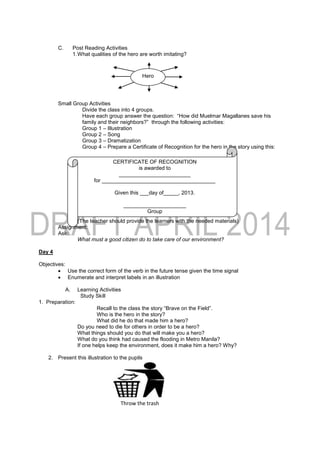 C. Post Reading Activities
1.What qualities of the hero are worth imitating?
Small Group Activities
Divide the class into 4 groups.
Have each group answer the question: “How did Muelmar Magallanes save his
family and their neighbors?” through the following activities:
Group 1 – Illustration
Group 2 – Song
Group 3 – Dramatization
Group 4 – Prepare a Certificate of Recognition for the hero in the story using this:
(The teacher should provide the learners with the needed materials)
Assignment:
Ask:
What must a good citizen do to take care of our environment?
Day 4
Objectives:
 Use the correct form of the verb in the future tense given the time signal
 Enumerate and interpret labels in an illustration
A. Learning Activities
Study Skill
1. Preparation:
Recall to the class the story “Brave on the Field”.
Who is the hero in the story?
What did he do that made him a hero?
Do you need to die for others in order to be a hero?
What things should you do that will make you a hero?
What do you think had caused the flooding in Metro Manila?
If one helps keep the environment, does it make him a hero? Why?
2. Present this illustration to the pupils
Hero
CERTIFICATE OF RECOGNITION
is awarded to
________________________
for ______________________________________
Given this ___day of_____, 2013.
_____________________
Group
Throw the trash
 