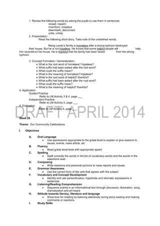 1. Review the following words by asking the pupils to use them in sentences
reread, repaint
misinform, misplace
disembark, disconnect
untie, untidy
2. Presentation:
Read the following short story. Take note of the underlined words.
Mang Lando’s family is homeless after a strong typhoon destroyed
their house. But he is not hopeless. He knows that some helpful people will help
him reconstruct his house. He is thankful that his family had been saved from the strong
typhoon.
3. Concept Formation / Generalization
 What is the root word of homeless? hopeless?
 What suffix had been added after the root word?
 What could the suffix mean?
 What is the meaning of homeless? hopeless?
 What is the root word of helpful? thankful?
 What suffix had been added after the root word?
 What could the suffix mean?
 What is the meaning of helpful? thankful?
4. Application:
Guided Practice
Refer to LM Activity 3 & 4, page ___
Independent Practice:
Refer to LM Activity 5, page ___
5. Evaluation
Refer to LM Activity 6, page ___
Week 26
Theme: Our Community Celebrations
I. Objectives
A. Oral Language
 Use expressions appropriate to the grade level to explain or give reasons to
issues, events, news article, etc
B. Fluency
 Read grade level texts with appropriate speed
C. Spelling
 Spell correctly the words in the list of vocabulary words and the words in the
selections read
D. Composing
 Write reactions and personal opinions to news reports and issues
E. Grammar Awareness
 Use the correct form of the verb that agrees with the subject
F. Vocabulary and Concept Development
 Identify and use personification, hyperbole and idiomatic expressions in
sentences
G. Listening/Reading Comprehension
 Sequence events in an informational text through discussion, illustration, song,
dramatization and art heard.
H. Attitude towards literacy, literature and language
 Show love for reading by listening attentively during story reading and making
comments or reactions.
I. Study Skills
 