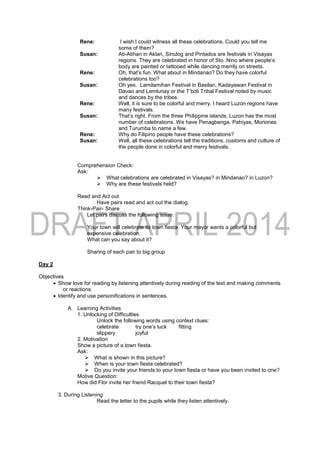 Rene: I wish I could witness all these celebrations. Could you tell me
some of them?
Susan: Ati-Atihan in Aklan, Sinulog and Pintados are festivals in Visayas
regions. They are celebrated in honor of Sto. Nino where people’s
body are painted or tattooed while dancing merrily on streets.
Rene: Oh, that’s fun. What about in Mindanao? Do they have colorful
celebrations too?
Susan: Oh yes. Lamilamihan Festival in Basilan, Kadayawan Festival in
Davao and Lemlunay or the T’boli Tribal Festival noted by music
and dances by the tribes.
Rene: Well, it is sure to be colorful and merry. I heard Luzon regions have
many festivals.
Susan: That’s right. From the three Philippine islands, Luzon has the most
number of celebrations. We have Penagbenga, Pahiyas, Moriones
and Turumba to name a few.
Rene: Why do Filipino people have these celebrations?
Susan: Well, all these celebrations tell the traditions, customs and culture of
the people done in colorful and merry festivals.
Comprehension Check:
Ask:
 What celebrations are celebrated in Visayas? in Mindanao? in Luzon?
 Why are these festivals held?
Read and Act out
Have pairs read and act out the dialog.
Think-Pair- Share
Let pairs discuss the following issue:
Your town will celebrate its town fiesta. Your mayor wants a colorful but
expensive celebration.
What can you say about it?
Sharing of each pair to big group
Day 2
Objectives
 Show love for reading by listening attentively during reading of the text and making comments
or reactions.
 Identify and use personifications in sentences.
A. Learning Activities
1. Unlocking of Difficulties
Unlock the following words using context clues:
celebrate try one’s luck fitting
slippery joyful
2. Motivation
Show a picture of a town fiesta.
Ask:
 What is shown in this picture?
 When is your town fiesta celebrated?
 Do you invite your friends to your town fiesta or have you been invited to one?
Motive Question:
How did Flor invite her friend Racquel to their town fiesta?
3. During Listening
Read the letter to the pupils while they listen attentively.
 
