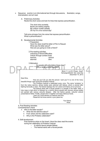  Sequence events in an informational text through discussions, illustration, songs,
dramatization and art read.
A. Preliminary Activities
Recite this short verse and look for lines that express personification.
The clock ticks excitedly
Books are waiting eagerly
My uniform smiles sweetly
Oh my! It’s a fun school day!
Tell some phrases from the verse that express personification.
What is personification?
B. Developmental Activities
1.Preparation
Have the class recall the letter of Flor to Raquel.
What was the letter about?
How are you going to invite a friend?
2.Pre-reading activities
Unlocking of Word Difficulties
Unlock through context clues
warriors various
adorned dine
3.Motivation
Do people still write letters these days?
Why is letter-writing important?
4.During Reading
What did Rosa tell Elna in her letter?
4. Post Reading Activities
Comprehension check
 Who is the letter-sender?
 What did she tell Elna about?
 From where did the celebration start?
 Why is the Pintados celebrated?
4. Skill development
Post sentence strips on the board. Have the class read the events
during the celebration of Pintados Festival:
- A colorful dance parade follows.
- The festival starts with a fluvial parade.
Block 11, Lot 22, Phase , Area7
SampaguitaSubd. San Jose City
December 14, 2013
Dear Elna,
How are you? Do you like the picture I sent you? It is one of the many
beautiful things I saw during the Pintados Festival.
The Pintados Festival is celebrated every June. The name “pintados” is
from the native warriors, whose bodies were adorned with tattoos, which is earned after
fighting heroically in wars. The festival displays the rich culture and history of our province.
The festival starts with a fluvial parade or a parade in the water. Next, a
holy mass is held which is followed by a colorful dance parade with dancers whose bodies
are painted with various colourful designs. After the festive parade, colourful cultural
presentations follow. Finally, people dine in together and enjoy delicious foods.
I wish you could witness our festival next time.
Please let me know events in your place too.
Your friend,
Rosa
 