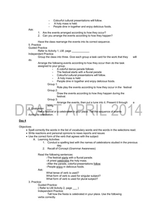 - Colourful cultural presentations will follow.
- A holy mass is held.
- People dine in together and enjoy delicious foods.
Ask:
1. Are the events arranged according to how they occur?
2. Can you arrange the events according to how they happen?
Have the class rearrange the events into its correct sequence.
5. Practice
Guided Practice
Refer to Activity 1, LM, page ____________
Independent Practice
Group the class into three. Give each group a task card for the work that they will
do.
Arrange the following events according to how they occur then do the task
assigned to your group.
- A colorful dance parade follows
- The festival starts with a fluvial parade
- Colourful cultural presentations will follow.
- A holy mass is held
- People dine in together and enjoy delicious foods.
Group 1:
Role play the events according to how they occur in the festival
Group 2:
Draw the events according to how they happen during the
festival.
Group 3:
Arrange the events, then put a tune into it. Present it through a
song.
6. Evaluation
Tell a festival or a celebration in your place. Tell the sequence of events
during its celebration.
Day 4
Objectives
 Spell correctly the words in the list of vocabulary words and the words in the selections read.
 Write reactions and personal opinions to news reports and issues
 Use the correct form of the verb that agrees with the subject
A. Learning Activities
1. Conduct a spelling test with the names of celebrations studied in the previous
day.
2. Recall of Concept (Grammar Awareness)
Read the following sentences:
-The festival starts with a fluvial parade.
-A priest celebrates the holy mass.
-After the parade, colorful presentations follow.
-People enjoy in delicious foods.
Ask:
What tense of verb is used?
What form of verb is used for singular subject?
What form of verb is used for plural subject?
3. Practice:
Guided Practice:
( Refer to LM Activity 2, page ___ )
Independent Practice:
Tell how the fiesta is celebrated in your place. Use the following
verbs correctly.
 