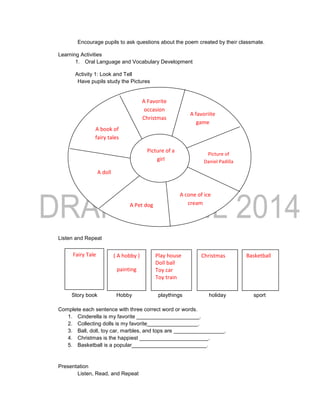 Encourage pupils to ask questions about the poem created by their classmate.
Learning Activities
1. Oral Language and Vocabulary Development
Activity 1: Look and Tell
Have pupils study the Pictures
Ask: What do you see in the picture?
Which of the things in the outer circle is your favourite?
Listen and Repeat
Story book Hobby playthings holiday sport
Complete each sentence with three correct word or words.
1. Cinderella is my favorite _____________________.
2. Collecting dolls is my favorite_________________.
3. Ball, doll, toy car, marbles, and tops are _________________.
4. Christmas is the happiest _______________________.
5. Basketball is a popular_________________________.
Presentation
Listen, Read, and Repeat
Fairy Tale BasketballChristmasPlay house
Doll ball
Toy car
Toy train
( A hobby )
painting
A Favorite
occasion
Christmas
A doll
A book of
fairy tales
Picture of a
girl
A favoriite
game
Picture of
Daniel Padilla
A cone of ice
creamA Pet dog
 