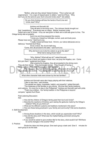 “Mother, what are they doing? Asked Andrew. “This is what we call
‘pagmamano’. It is a sign of respect given to elders,” said Aunt Rose. “Why
don’t you do the same to your Aunt Lina and Uncle Jose?” she added.
Andrew and Kenneth did.
They all went to the living room. The Johnson family brought out
their “pasalubong”. Everybody was so happy. Mother received a bag.
Father got a pair of shoes. A toy car was given to Mark and a doll was given to Ana. The
Ortega family was so grateful.
Aunt Lina and Ana prepared the snacks.
“I know you missed our bibingka, suman, puto and buko juice.
Please have some.” Said Aunt Lina.
“I really missed all these food. Hmmm, our native delicacies are so
delicious,” thanked Aunt Rose.
At six o’clock, the church bell rang.
“Come, let’s all proceed to the altar,” said Aunt Lina.
“Why, Mother? What will we do?” asked Kenneth.
“Every six o’clock and twelve o’clock noon, we pray the Angelus, son. Come
let’s join them,” explained Aunt Rose.
After praying the Angelus, they all proceeded to the dining room.
They ate their dinner. They exchanged stories. They thought of having a
family reunion. They sent messages to their relatives.
After two days, they had their family reunion. They were all excited and
happy to see one another. They had games, program and a very fine lunch.
Andrew and Kenneth were also happy playing with their relatives.
“I like to stay here,” said Andrew.
“The people are happy, hospitable, helpful, and prayerful,” added Kenneth.
“The closeness of the families is very strong. We love their family traditions
and customs. It’s more fun to stay in the Philippines,” Andrew and Kenneth said with pride.
“That’s true children. Our family tradition in the Philippines is beyond
compare,” agreed Aunt Rose.
Post Listening Discussion:
Ask:
 How did the children of Ortega’s family greet their Aunt and Uncle?
 Describe the reactions of Andrew upon seeing the gestures made by the Ortega’s
children? Why do you think so?
 What are the different customs and traditions mentioned in the story?
 How are these being practiced in your family and community? Cite some situations.
4. Skill Development:
Ask:
 Among those situations in the story, which would you appreciate most? Why?
 How did the story end? What was the implied feeling prominent among the
characters?
 If you would be asked to give another title for the story, what would it be? Will there
be some changes in the events? Why?
5. Practice:
Divide the class into three groups. Give each group a task card. Give 5 minutes for
each group to do the task:
Do you think Andrew will kiss the hands of Aunt Lina and
Uncle Jose? Why?
Why did Aunt Lina invite the visitors to go to the altar?
What trait is being shown here?
What other character traits were shown by the two families?
 