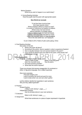 Motive Question:
What do you wish to happen to our world today?
3. During Reading Activities
Have the pupils read the poem with appropriate speed.
New World (an excerpt)
To be free there must be hope
And hope requires vision,
What is freedom without a means to cope?
In a world of misfortune my freedom to explore,
Where every man and woman
without prejudice or privilege reigns!
I stand in fields of gold and face the breeze,
I gather in the long grass and want no more,
I claim the mountain snow and kiss the plains,
This is the new world now I am hoping for.
© Jon C March 2010, Fields of Lake Lashi,Lijiang, China
4. Post Reading Activities
Discussion of the text.
 What is the poem all about?
 According to the author, what is needed in order to experience freedom/
 How is equality between man and woman treated in the poem?
 If you would be asked to give your title for this poem, what would it be?
Defend your answer.
5. Skill Development
Read the underlined phrases in the poem.
stand in fields of gold gather in the long grass
claim the mountain snow kiss the plains
 Are these phrases possible?
 What does the author express?
These are phrases that express exaggeration for emphasis or
effect. In figurative language, this is called hyperbole.
Give more examples.
This book weighs a ton.
I wish to possess the world and want for more.
I want to take what I can and own what I gather.
Let the children identify the hyperbole in each sentence.
Why are they called hyperbole?
6. Practice:
Guided Practice:
( Refer to LM, Activity 1, page ___ )
Independent Practice:
Use the phrases above in your own sentence.
7. Evaluation:
Refer to LM, Activity 2, page ____
8. Assignment:
Write three sentences on a piece of paper expressed in hyperbole.
 