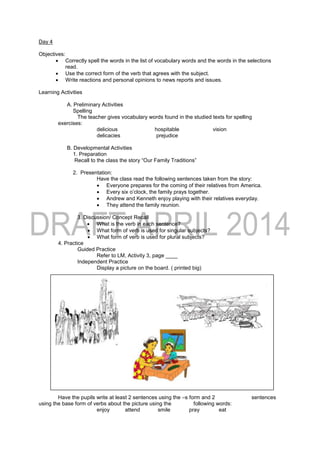 Day 4
Objectives:
 Correctly spell the words in the list of vocabulary words and the words in the selections
read.
 Use the correct form of the verb that agrees with the subject.
 Write reactions and personal opinions to news reports and issues.
Learning Activities
A. Preliminary Activities
Spelling
The teacher gives vocabulary words found in the studied texts for spelling
exercises:
delicious hospitable vision
delicacies prejudice
B. Developmental Activities
1. Preparation
Recall to the class the story “Our Family Traditions”
2. Presentation:
Have the class read the following sentences taken from the story:
 Everyone prepares for the coming of their relatives from America.
 Every six o’clock, the family prays together.
 Andrew and Kenneth enjoy playing with their relatives everyday.
 They attend the family reunion.
3. Discussion/ Concept Recall
 What is the verb in each sentence?
 What form of verb is used for singular subjects?
 What form of verb is used for plural subjects?
4. Practice
Guided Practice
Refer to LM, Activity 3, page ____
Independent Practice
Display a picture on the board. ( printed big)
Have the pupils write at least 2 sentences using the –s form and 2 sentences
using the base form of verbs about the picture using the following words:
enjoy attend smile pray eat
 