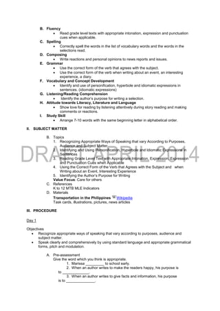 B. Fluency
 Read grade level texts with appropriate intonation, expression and punctuation
cues when applicable.
C. Spelling
 Correctly spell the words in the list of vocabulary words and the words in the
selections read.
D. Composing
 Write reactions and personal opinions to news reports and issues.
E. Grammar
 Use the correct form of the verb that agrees with the subject.
 Use the correct form of the verb when writing about an event, an interesting
experience, a diary.
F. Vocabulary and Concept Development
 Identify and use of personification, hyperbole and idiomatic expressions in
sentences. (idiomatic expressions)
G. Listening/Reading Comprehension
 Identify the author’s purpose for writing a selection.
H. Attitude towards Literacy, Literature and Language
 Show love for reading by listening attentively during story reading and making
comments or reactions.
I. Study Skill
 Arrange 7-10 words with the same beginning letter in alphabetical order.
II. SUBJECT MATTER
B. Topics
1. Recognizing Appropriate Ways of Speaking that vary According to Purposes,
Audience and Subject Matter
2. Identifying and Using Personification, Hyperbole and Idiomatic Expressions in
Sentences
3. Reading Grade Level Text with Appropriate Intonation, Expression, Expression
and Punctuation Cues when Applicable
4. Using the Correct Form of the Verb that Agrees with the Subject and when
Writing about an Event, Interesting Experience
5. Identifying the Author’s Purpose for Writing
Value Focus: Care for others
C. References
K to 12 MTB MLE Indicators
D. Materials
Transportation in the Philippines Wikipedia
Task cards, illustrations, pictures, news articles
III. PROCEDURE
Day 1
Objectives
 Recognize appropriate ways of speaking that vary according to purposes, audience and
subject matter.
 Speak clearly and comprehensively by using standard language and appropriate grammatical
forms, pitch and modulation.
A. Pre-assessment
Give the word which you think is appropriate.
1. Marissa _________ to school early.
2. When an author writes to make the readers happy, his purpose is
to _____________.
3. When an author writes to give facts and information, his purpose
is to ______________.
 