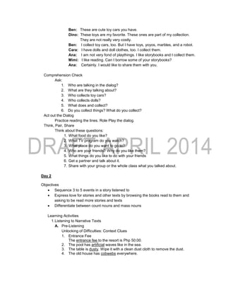 Ben: These are cute toy cars you have.
Dino: These toys are my favorite. These ones are part of my collection.
They are not really very costly.
Ben: I collect toy cars, too. But I have toys, yoyos, marbles, and a robot.
Cara: I have dolls and doll clothes, too. I collect them.
Ana: I am not very fond of playthings. I like storybooks and I collect them.
Mimi: I like reading. Can I borrow some of your storybooks?
Ana: Certainly. I would like to share them with you.
Comprehension Check
Ask:
1. Who are talking in the dialog?
2. What are they talking about?
3. Who collects toy cars?
4. Who collects dolls?
5. What does and collect?
6. Do you collect things? What do you collect?
Act out the Dialog
Practice reading the lines. Role Play the dialog.
Think, Pair, Share
Think about these questions:
1. What food do you like?
2. What TV program do you watch?
3. What place do you want to go to?
4. Who are your friends? Why do you like them?
5. What things do you like to do with your friends
6. Get a partner and talk about it.
7. Share with your group or the whole class what you talked about.
Day 2
Objectives
 Sequence 3 to 5 events in a story listened to
 Express love for stories and other texts by browsing the books read to them and
asking to be read more stories and texts
 Differentiate between count nouns and mass nouns
Learning Activities
1.Listening to Narrative Texts
A. Pre-Listening
Unlocking of Difficulties: Context Clues
1. Entrance Fee
The entrance fee to the resort is Php 50.00.
2. The pool has artificial waves like in the sea.
3. The table is dusty. Wipe it with a clean dust cloth to remove the dust.
4. The old house has cobwebs everywhere.
 