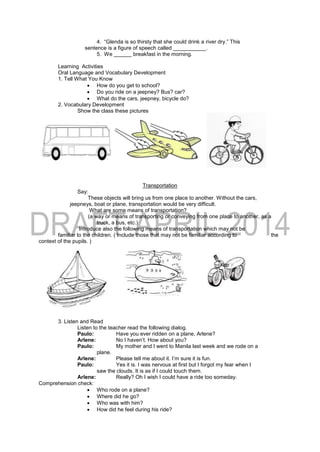4. “Glenda is so thirsty that she could drink a river dry.” This
sentence is a figure of speech called ___________.
5. We ______ breakfast in the morning.
Learning Activities
Oral Language and Vocabulary Development
1. Tell What You Know
 How do you get to school?
 Do you ride on a jeepney? Bus? car?
 What do the cars, jeepney, bicycle do?
2. Vocabulary Development
Show the class these pictures
Transportation
Say:
These objects will bring us from one place to another. Without the cars,
jeepneys, boat or plane, transportation would be very difficult.
What are some means of transportation?
(a way or means of transporting or conveying from one place to another, as a
truck, a bus, etc.)
Introduce also the following means of transportation which may not be
familiar to the children. ( Include those that may not be familiar according to the
context of the pupils. )
3. Listen and Read
Listen to the teacher read the following dialog.
Paulo: Have you ever ridden on a plane, Arlene?
Arlene: No I haven’t. How about you?
Paulo: My mother and I went to Manila last week and we rode on a
plane.
Arlene: Please tell me about it. I’m sure it is fun.
Paulo: Yes it is. I was nervous at first but I forgot my fear when I
saw the clouds. It is as if I could touch them.
Arlene: Really? Oh I wish I could have a ride too someday.
Comprehension check:
 Who rode on a plane?
 Where did he go?
 Who was with him?
 How did he feel during his ride?
 
