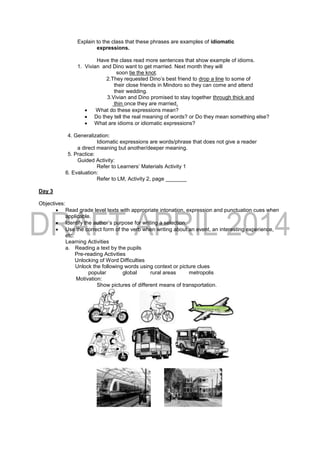 Explain to the class that these phrases are examples of idiomatic
expressions.
Have the class read more sentences that show example of idioms.
1. Vivian and Dino want to get married. Next month they will
soon tie the knot.
2.They requested Dino’s best friend to drop a line to some of
their close friends in Mindoro so they can come and attend
their wedding.
3.Vivian and Dino promised to stay together through thick and
thin once they are married.
 What do these expressions mean?
 Do they tell the real meaning of words? or Do they mean something else?
 What are idioms or idiomatic expressions?
4. Generalization:
Idiomatic expressions are words/phrase that does not give a reader
a direct meaning but another/deeper meaning.
5. Practice:
Guided Activity:
Refer to Learners’ Materials Activity 1
6. Evaluation:
Refer to LM, Activity 2, page _______
Day 3
Objectives:
 Read grade level texts with appropriate intonation, expression and punctuation cues when
applicable.
 Identify the author’s purpose for writing a selection.
 Use the correct form of the verb when writing about an event, an interesting experience,
etc.
Learning Activities
a. Reading a text by the pupils
Pre-reading Activities
Unlocking of Word Difficulties
Unlock the following words using context or picture clues
popular global rural areas metropolis
Motivation:
Show pictures of different means of transportation.
 