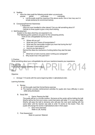 A. Spelling
 Have the class spell the following words taken up previously
popular global rural areas metropolis
 Let the pupils recall the meaning of the above words. One or two may use it in
simple sentence for enrichment activity.
B. Composing/Grammar Awareness
1. Preparation
Have you ever travelled to other places? Can you tell something about it?
Call two to three pupils to give a very short sharing.
2. Skill Development
Explain to the class what they are expected to do.
The following guide questions are given for the composing activity.
Think of one unforgettable trip that you had.
Ask:
 Where did you go?
 What was your means of transportation?
 What was the memorable incident you have had during the trip?
 Why was it memorable to you?
 How do you feel about it?
Remind the class the mechanics of writing before they start the task.
Ask:
1. What form of verb must be used in writing your paragraph?
2. Why would it be in the past form?
3. Practice:
Write something about your unforgettable trip and your reactions towards your experience.
4. Evaluation:
Pupils are evaluated according to their output.
Day 5
Objective
 Arrange 7-10 words with the same beginning letter in alphabetical order.
Learning Activities
A. Review
Let the pupils read their formal theme exercise.
The teacher provides reinforcement activities for pupils who have difficulty in some
skills being developed.
B. Study Skill
 Game: Passing the Ball
The pupils will be in a circular position. Someone at the center will be holding the ball.
She/he will be the first one to give a word that starts with letter “h” or any other letter.
She/he will pass the ball to someone who will give the next word starting with the
same letter until the teacher was able to write 10 words on the board. Then, the
pupils will arrange the words in alphabetical order in their paper.
 Give more exercises
Refer to LM, Activity
C. Post Assessment
Refer to Learners’ Material
 