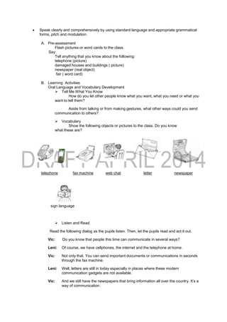  Speak clearly and comprehensively by using standard language and appropriate grammatical
forms, pitch and modulation.
A. Pre-assessment
Flash pictures or word cards to the class.
Say:
Tell anything that you know about the following:
telephone (picture)
damaged houses and buildings ( picture)
newspaper (real object)
fair ( word card)
B. Learning Activities
Oral Language and Vocabulary Development
 Tell Me What You Know
How do you let other people know what you want, what you need or what you
want to tell them?
Aside from talking or from making gestures, what other ways could you send
communication to others?
 Vocabulary
Show the following objects or pictures to the class. Do you know
what these are?
telephone fax machine web chat letter newspaper
sign language
 Listen and Read
Read the following dialog as the pupils listen. Then, let the pupils read and act it out.
Vic: Do you know that people this time can communicate in several ways?
Leni: Of course, we have cellphones, the internet and the telephone at home.
Vic: Not only that. You can send important documents or communications in seconds
through the fax machine.
Leni: Well, letters are still in today especially in places where these modern
communication gadgets are not available.
Vic: And we still have the newspapers that bring information all over the country. It’s a
way of communication.
 
