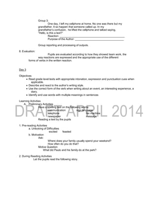 Group 3:
One day, I left my cellphone at home. No one was there but my
grandfather. It so happen that someone called up. In my
grandfather’s confusion, he lifted the cellphone and talked saying,
“Hello, is this a text?”
Reaction: ____________________________________________
Purpose of the Author: _________________________________
Group reporting and processing of outputs.
8. Evaluation:
Pupils are evaluated according to how they showed team work, the
way reactions are expressed and the appropriate use of the different
forms of verbs in the written reaction.
Day 3
Objectives
 Read grade level texts with appropriate intonation, expression and punctuation cues when
applicable.
 Describe and react to the author’s writing style.
 Use the correct form of the verb when writing about an event, an interesting experience, a
diary.
 Identify and use words with multiple meanings in sentences
Learning Activities
A. Preliminary Activities
Have a spelling test on the following words:
communication sign language
telephone fax machine
newspaper message
Reading a text by the pupils
1. Pre-reading Activities
a. Unlocking of Difficulties
excited feasted
b. Motivation
Ask:
Where does your family usually spend your weekend?
How often do you do that?
Motive Question
What did Paulo and his family do at the park?
2. During Reading Activities
Let the pupils read the following story.
 