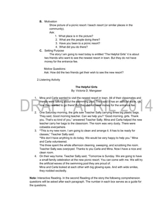 B. Motivation
Show picture of a picnic resort / beach resort (or similar places in the
community).
Ask:
1. What place is in the picture?
2. What are the people doing there?
3. Have you been to a picnic resort?
4. What did you do there?
C. Setting Purpose
The story I am going to read today is entitled “The Helpful Girls” it is about
two friends who want to see the newest resort in town. But they do not have
money for the entrance fee.
Motive Questions:
Ask: How did the two friends get their wish to see the new resort?
2.Listening Activity
The Helpful Girls
By: Victoria D. Mangaser
1. Mina and Carla wanted to visit the newest resort in town. All of their classmates and
friends were talking about the swimming pool. They said it has an artificial wave, oh,
how they wanted to go there! But they did not have money for the entrance fee.
2. One Saturday morning, the girls saw Teacher Sally carrying three big plastic bags.
They said, Good morning teacher. Can we help you? “Good morning, girls. Thank
you. That’s so kind of you,” answered Teacher Sally. Mina and Carla helped the new
teacher carry her bags to the classroom. The room was very dusty. There were
cobwebs everywhere.
3. “This is my new room. I am going to clean and arrange it. It has to be ready for
classes,” Teacher Sally said:
“We don’t have anything to do today. We would be very happy to help you.” Mina
and Carla volunteered.
The three spent the whole afternoon cleaning, sweeping, and scrubbing the room.
Teacher Sally was overjoyed. Thanks to you Carla and Mina. Now I have a nice and
clean room.
4. On their way home. Teacher Sally said, “Tomorrow is Sunday. We are going to have
a small family celebration at the new picnic resort. You can come with me. We will try
the artificial waves of the swimming pool they are proud of.
Mina and Carla looked at each other with big glowing eyes. And with wide smiles,
they nodded excitedly.
Note: Interactive Reading. In the second Reading of the story the following comprehension
questions will be asked after each paragraph. The number in each box serves as a guide for
the questions.
 