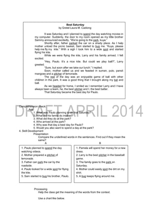 Comprehension check:
Ask:
1. What was Paulo planning to do that Saturday?
2. What did his family do instead?
3. What did they do at the park?
4. Who arrived at the park?
4. Why was that day a best day for Paulo?
5. Would you also want to spend a day at the park?
4. Skill Development
Presentation
Compare the underlined words in the sentences. Find out if they mean the
same?
A B
.
Processing
Help the class get the meaning of the words from the context.
Use a chart like below.
Best Saturday
by Gretel Laura M. Cadiong
It was Saturday and I planned to spend the day watching movies in
my computer. Suddenly, the door to my room opened as my little brother
Sammy announced excitedly, “We’re going to the park, kuya.”
Shortly after, father parked the car on a shady place. As I help
mother unload the picnic basket, Sam started to bug me. “Kuya, please
help me fly my kite.” With a sigh I took him to a wide spot and started
flying his kite.
While we were flying the kite, Larry and his family arrived. I felt
excited.
“Hey, Paulo. It’s a nice kite. But could we play ball?”, Larry
greeted.
“Sure, but soon after we take our lunch.” I replied.
Soon, mother called us and we feasted in suman, puto, pansit
mangoes and a pitcher of lemonade.
The rest of the day was an enjoyable game of ball with other
children in the park. It was a good thing that I brought along my bat and
ball.
As we headed for home, I smiled as I remember Larry and I have
always been a team, he, the best pitcher and I, the best batter.
That Saturday became the best day for Paulo.
1. Paulo planned to spend the day
watching videos.
2. Mother prepared a pitcher of
lemonade.
3. Father can park the car by the
roadside.
4. Paulo looked for a wide spot for flying
the kite.
5. Sam started to bug his brother, Paulo.
1. Pamela will spend her money for a new
dress.
2. Larry is the best pitcher in the baseball
game.
3. The family goes to the park on
Saturday.
4. Mother could easily spot the dirt on my
shirt.
5. A bug keeps flying around me.
 