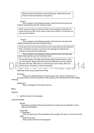 Group 2:
Give a reaction to the following situation. Next list down the words with
multiple meanings then give the meaning of each.
Group 3:
Give a reaction to the following situation. Next list down the words with
multiple meanings then give the meaning of each.
Group 4:
Give a reaction to the following situation. Next list down the words with
multiple meanings then give the meaning of each.
Reporting of each group outputs to the class.
Evaluation:
Pupils are evaluated based on the group team work, clarity of explanation of
the group reaction and the correctness of the meaning of the identified words with multiple
meanings.
Assignment:
Bring a newspaper to the class tomorrow.
Day 5
Objective
 Identify the parts of a newspaper.
Learning Activities
Review
The teacher provides reinforcement activities for pupils who have difficulty in some
skills being developed.
Study Skill
1. Preparation:
Have the class put out the newspapers they brought to the class. Let them scan each
page.
What do you see?
What can we read from the newspaper?
Marsha’s face turned white as she faced the grim reality that she lost
three of her family members in the typhoon.
Father was set to leave our farmland after the strong typhoon destroyed our
house and the rice field. So he made us pack all our things. The next day, we
were all set for Manila.
As we went down from the second level of our house where we hid during the
flood, we all feel very down to see how much damage the calamity had
caused our house and the whole place.
The candle brought a dim light as the family silently shared a dinner of cold
rice and sardines. Mang Lando felt sad for the difficulties his family suffered
because of the war. After dinner, he went the room and made a silent and
sincere prayer. Somehow, it made him feel light.
 