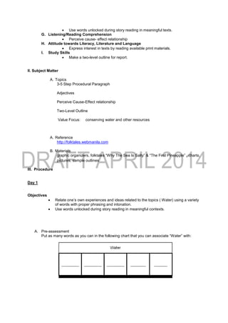  Use words unlocked during story reading in meaningful texts.
G. Listening/Reading Comprehension
 Perceive cause- effect relationship
H. Attitude towards Literacy, Literature and Language
 Express interest in texts by reading available print materials.
I. Study Skills
 Make a two-level outline for report.
II. Subject Matter
A. Topics
3-5 Step Procedural Paragraph
Adjectives
Perceive Cause-Effect relationship
Two-Level Outline
Value Focus: conserving water and other resources
A. Reference
http://folktales.webmanila.com
B. Materials
graphic organizers, folktales “Why The Sea Is Salty” & “The First Pineapple” , charts,
pictures, sample outlines
III. Procedure
Day 1
Objectives
 Relate one’s own experiences and ideas related to the topics ( Water) using a variety
of words with proper phrasing and intonation.
 Use words unlocked during story reading in meaningful contexts.
A. Pre-assessment
Put as many words as you can in the following chart that you can associate “Water” with:
 